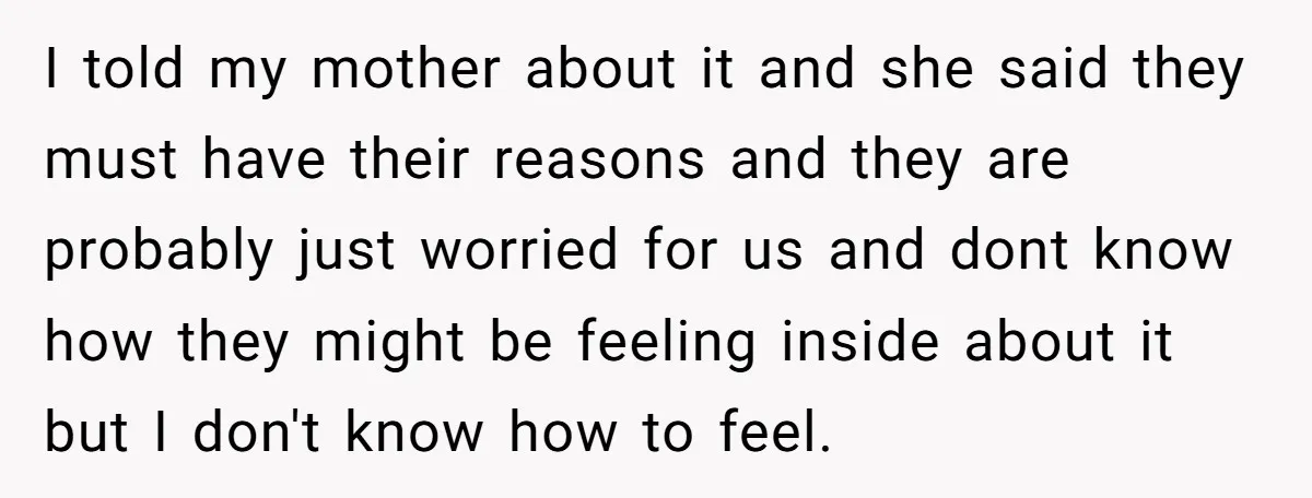 I told my mother about it and she said they must have their reasons and they are probably just worried for us and dont know how they might be feeling...