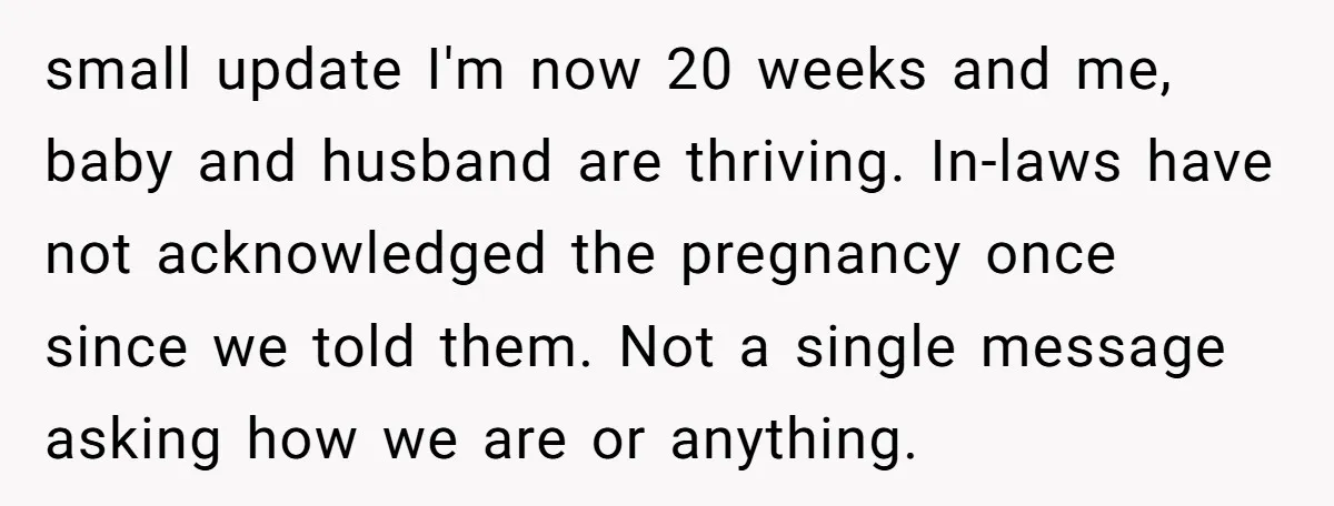 small update I'm now 20 weeks and me, baby and husband are thriving. In-laws have not acknowledged the pregnancy once since we told them. Not a single message asking how...