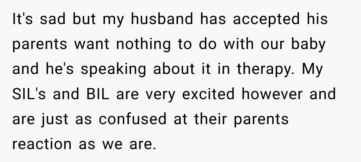 It's sad but my husband has accepted his parents want nothing to do with our baby and he's speaking about it in therapy. My SIL's and BIL are very excited...