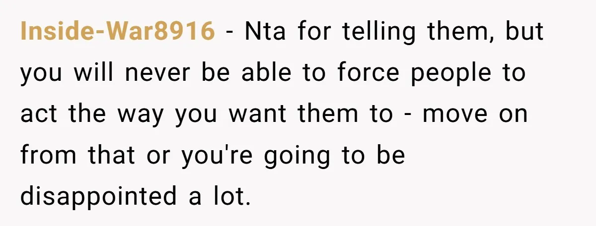 Inside-War8916 − Nta for telling them, but you will never be able to force people to act the way you want them to - move on from that or you're...