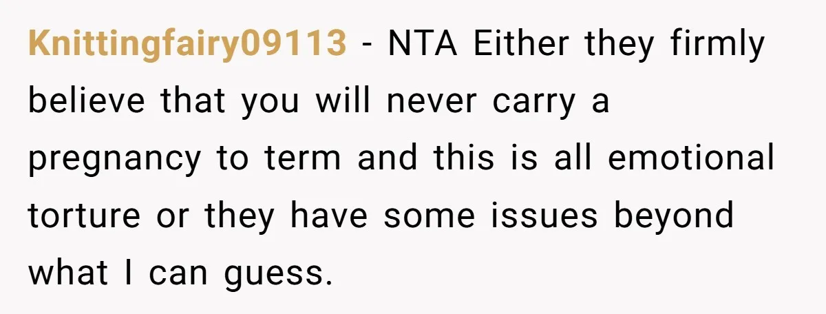 Knittingfairy09113 − NTA Either they firmly believe that you will never carry a pregnancy to term and this is all emotional torture or they have some issues beyond what I...