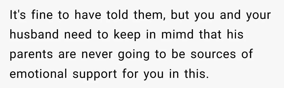 It's fine to have told them, but you and your husband need to keep in mimd that his parents are never going to be sources of emotional support for you...