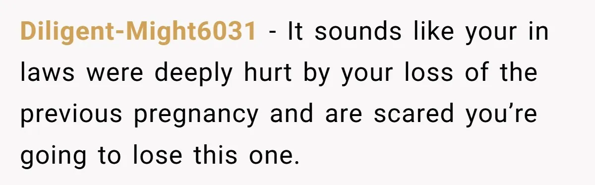 Diligent-Might6031 − It sounds like your in laws were deeply hurt by your loss of the previous pregnancy and are scared you’re going to lose this one.