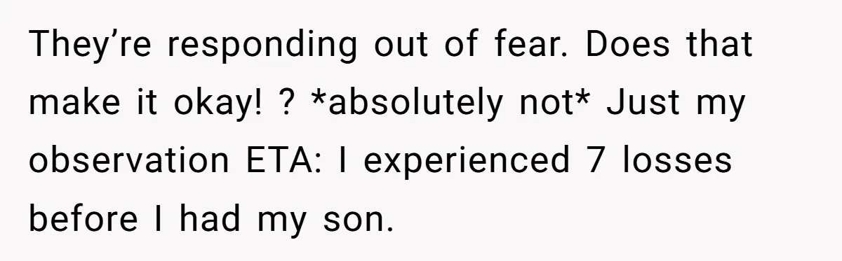 They’re responding out of fear. Does that make it okay! ? *absolutely not* Just my observation ETA: I experienced 7 losses before I had my son.