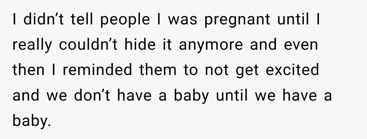 I didn’t tell people I was pregnant until I really couldn’t hide it anymore and even then I reminded them to not get excited and we don’t have a baby...