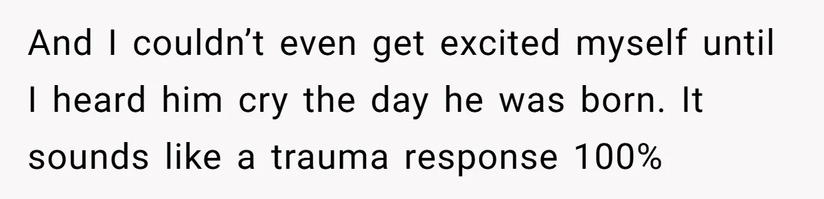And I couldn’t even get excited myself until I heard him cry the day he was born. It sounds like a trauma response 100%