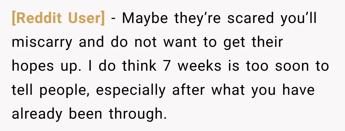 [Reddit User] − Maybe they’re scared you’ll miscarry and do not want to get their hopes up. I do think 7 weeks is too soon to tell people, especially after...