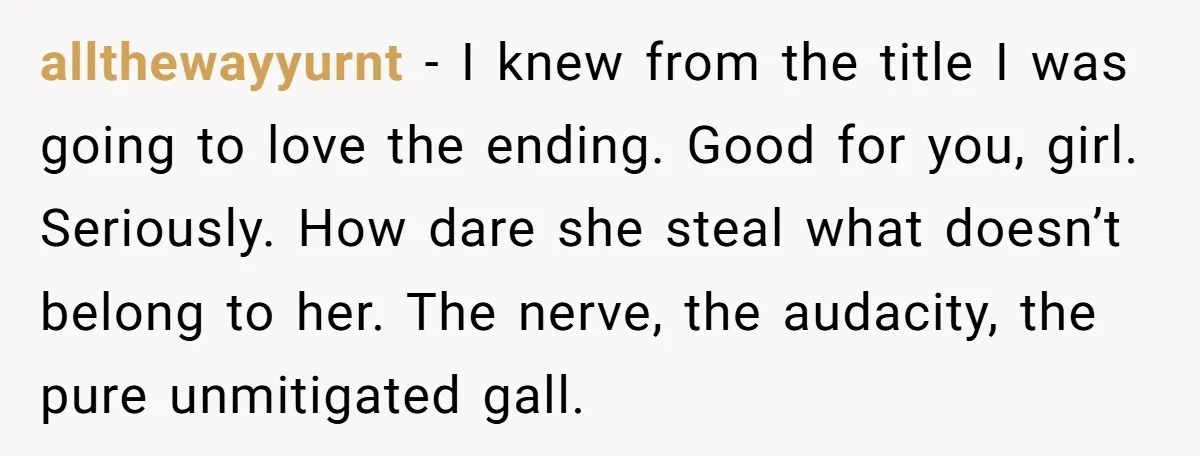 allthewayyurnt − I knew from the title I was going to love the ending. Good for you, girl. Seriously. How dare she steal what doesn’t belong to her. The nerve,...