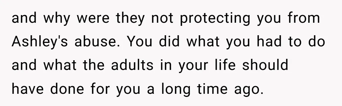 and why were they not protecting you from Ashley's abuse. You did what you had to do and what the adults in your life should have done for you a...