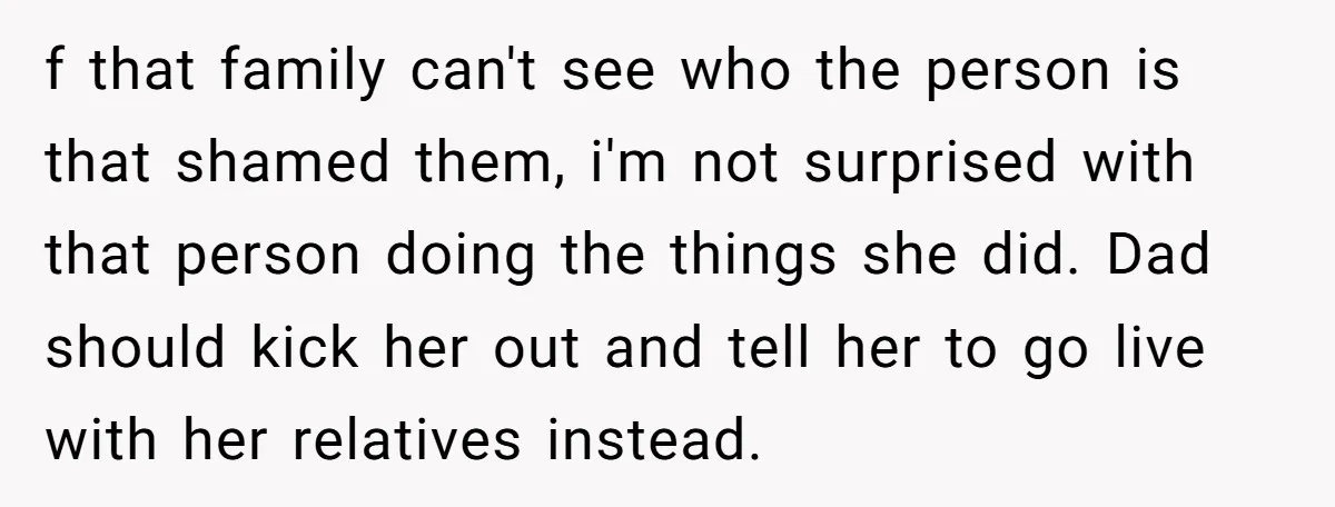 f that family can't see who the person is that shamed them, i'm not surprised with that person doing the things she did. Dad should kick her out and tell...