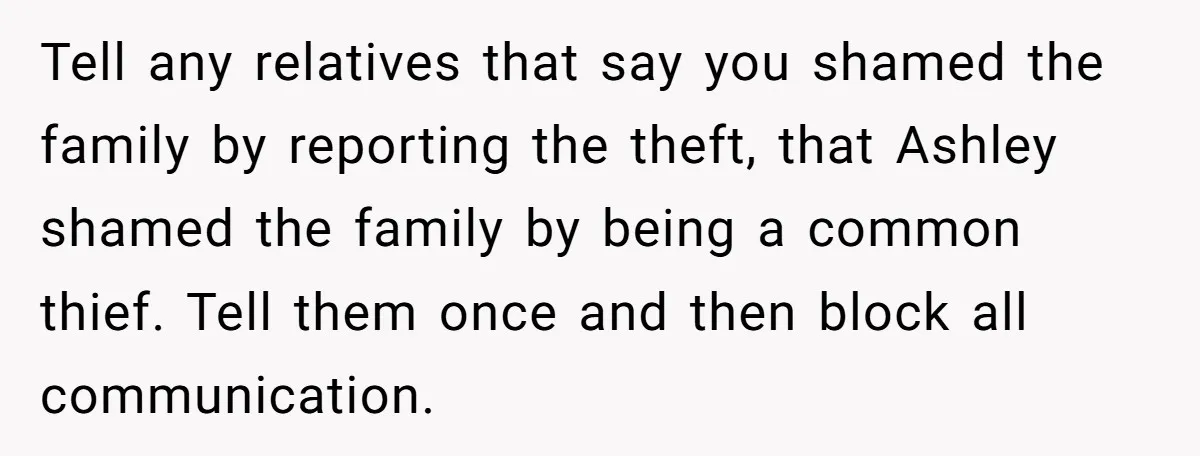 Tell any relatives that say you shamed the family by reporting the theft, that Ashley shamed the family by being a common thief. Tell them once and then block all...