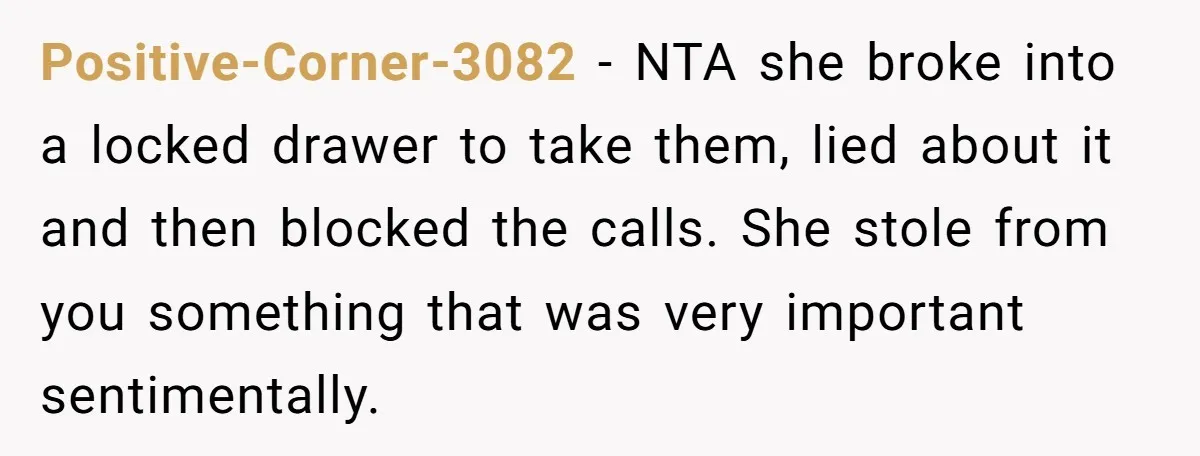 Positive-Corner-3082 − NTA she broke into a locked drawer to take them, lied about it and then blocked the calls. She stole from you something that was very important sentimentally.