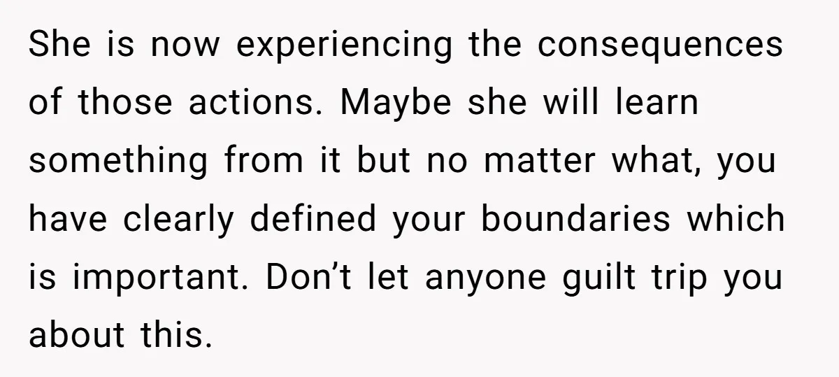 She is now experiencing the consequences of those actions. Maybe she will learn something from it but no matter what, you have clearly defined your boundaries which is important. Don’t...