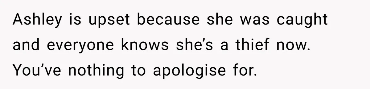 Ashley is upset because she was caught and everyone knows she’s a thief now. You’ve nothing to apologise for.