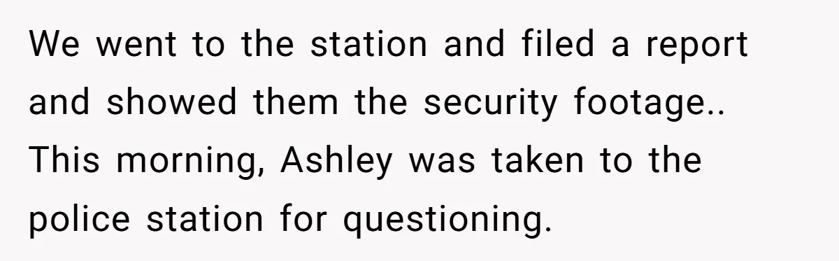 We went to the station and filed a report and showed them the security footage.. This morning, Ashley was taken to the police station for questioning.