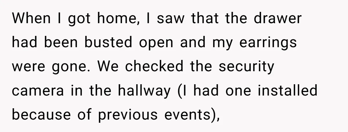 When I got home, I saw that the drawer had been busted open and my earrings were gone. We checked the security camera in the hallway (I had one installed...