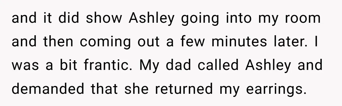 and it did show Ashley going into my room and then coming out a few minutes later. I was a bit frantic. My dad called Ashley and demanded that she...