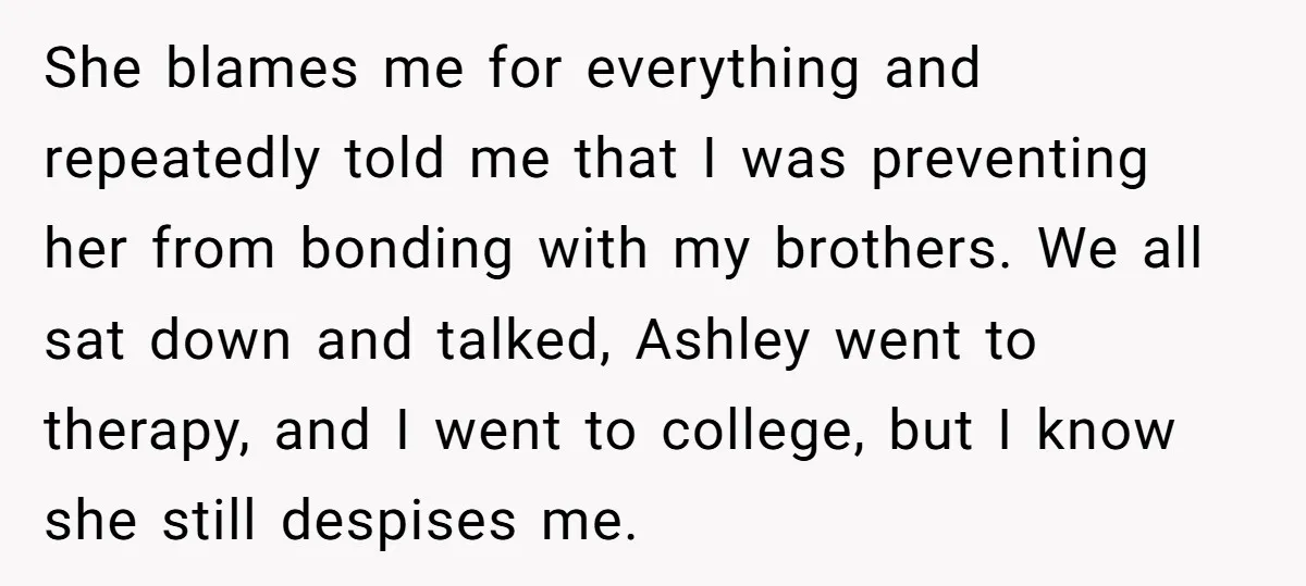 She blames me for everything and repeatedly told me that I was preventing her from bonding with my brothers. We all sat down and talked, Ashley went to therapy, and...