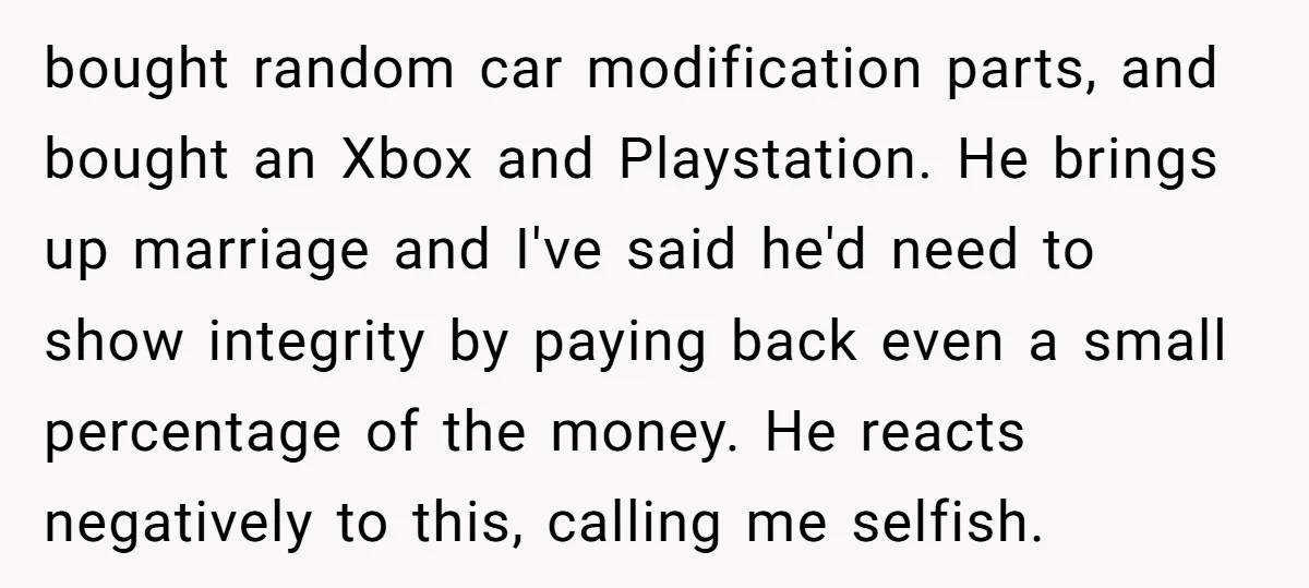 bought random car modification parts, and bought an Xbox and Playstation. He brings up marriage and I've said he'd need to show integrity by paying back even a small percentage...