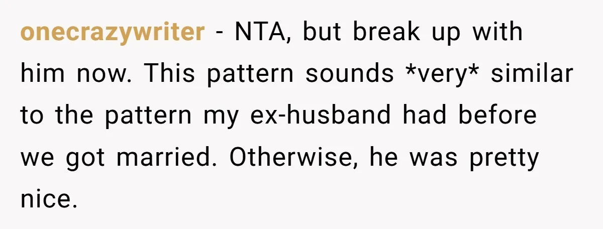 onecrazywriter − NTA, but break up with him now. This pattern sounds *very* similar to the pattern my ex-husband had before we got married. Otherwise, he was pretty nice.