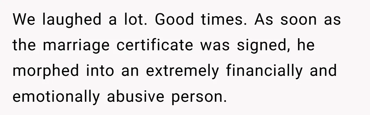 We laughed a lot. Good times. As soon as the marriage certificate was signed, he morphed into an extremely financially and emotionally abusive person.