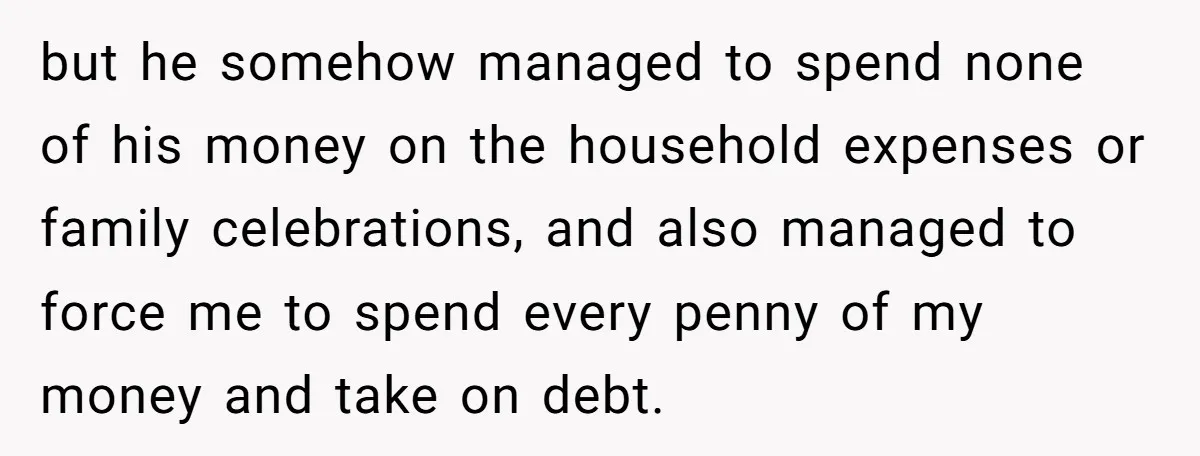 but he somehow managed to spend none of his money on the household expenses or family celebrations, and also managed to force me to spend every penny of my money...
