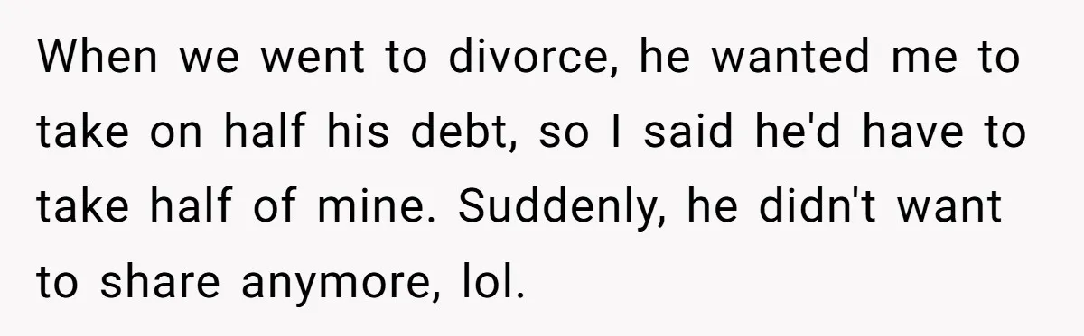 When we went to divorce, he wanted me to take on half his debt, so I said he'd have to take half of mine. Suddenly, he didn't want to share...