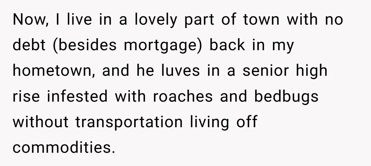 Now, I live in a lovely part of town with no debt (besides mortgage) back in my hometown, and he luves in a senior high rise infested with roaches and...