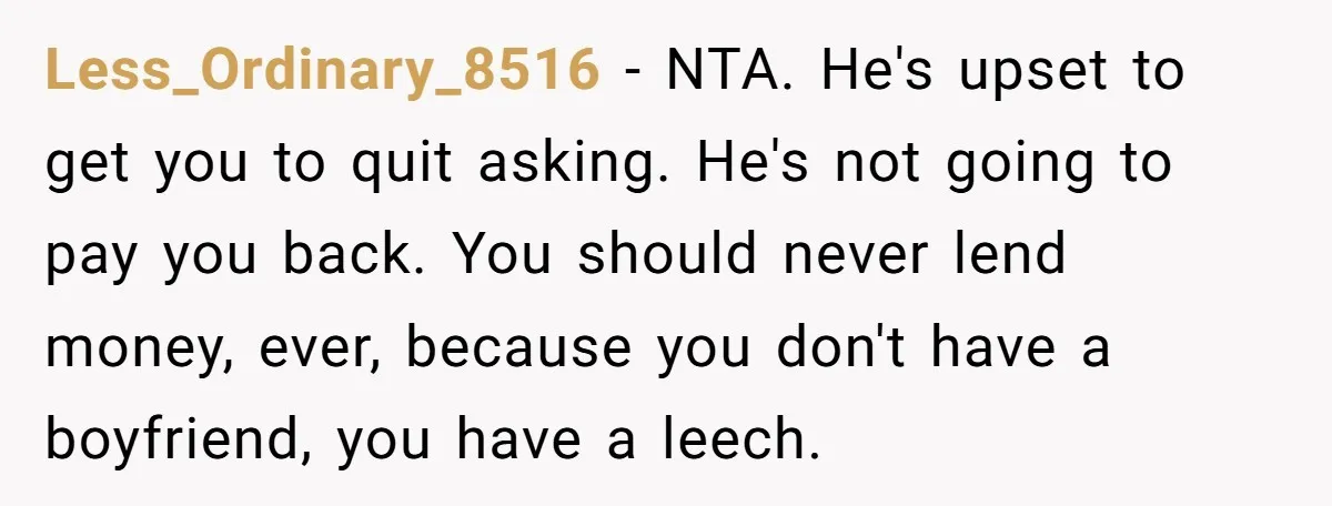 Less_Ordinary_8516 − NTA. He's upset to get you to quit asking. He's not going to pay you back. You should never lend money, ever, because you don't have a boyfriend,...