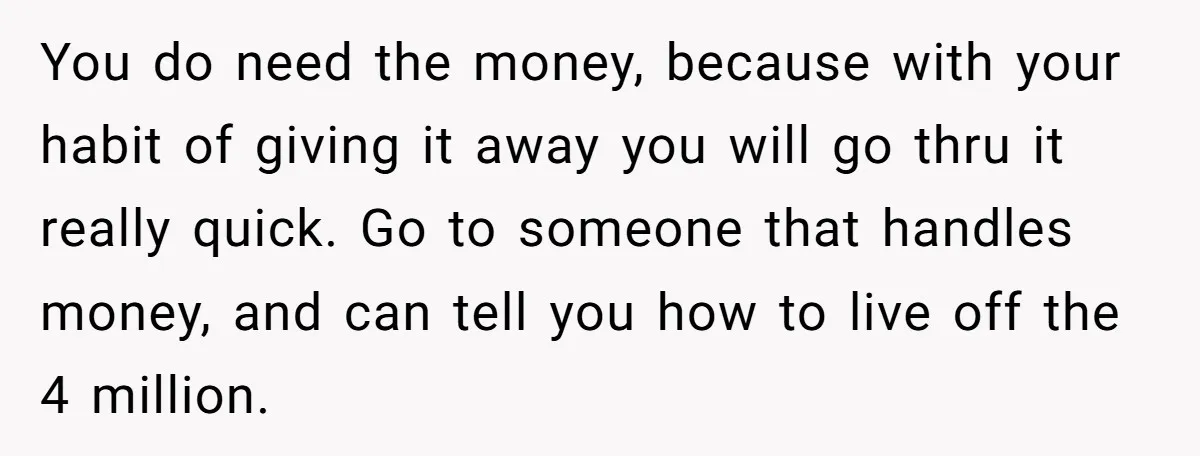 You do need the money, because with your habit of giving it away you will go thru it really quick. Go to someone that handles money, and can tell you...