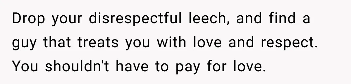 Drop your disrespectful leech, and find a guy that treats you with love and respect. You shouldn't have to pay for love.