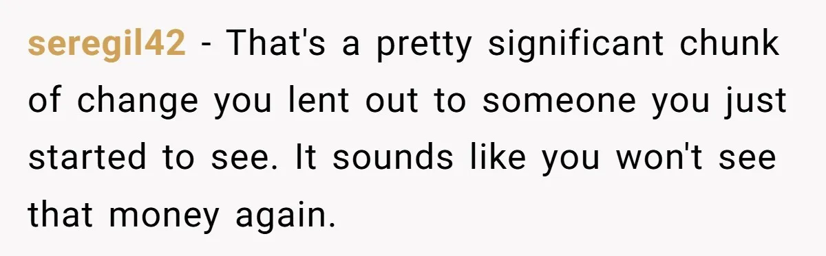 seregil42 − That's a pretty significant chunk of change you lent out to someone you just started to see. It sounds like you won't see that money again.
