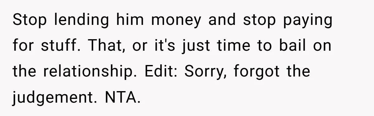 Stop lending him money and stop paying for stuff. That, or it's just time to bail on the relationship. Edit: Sorry, forgot the judgement. NTA.