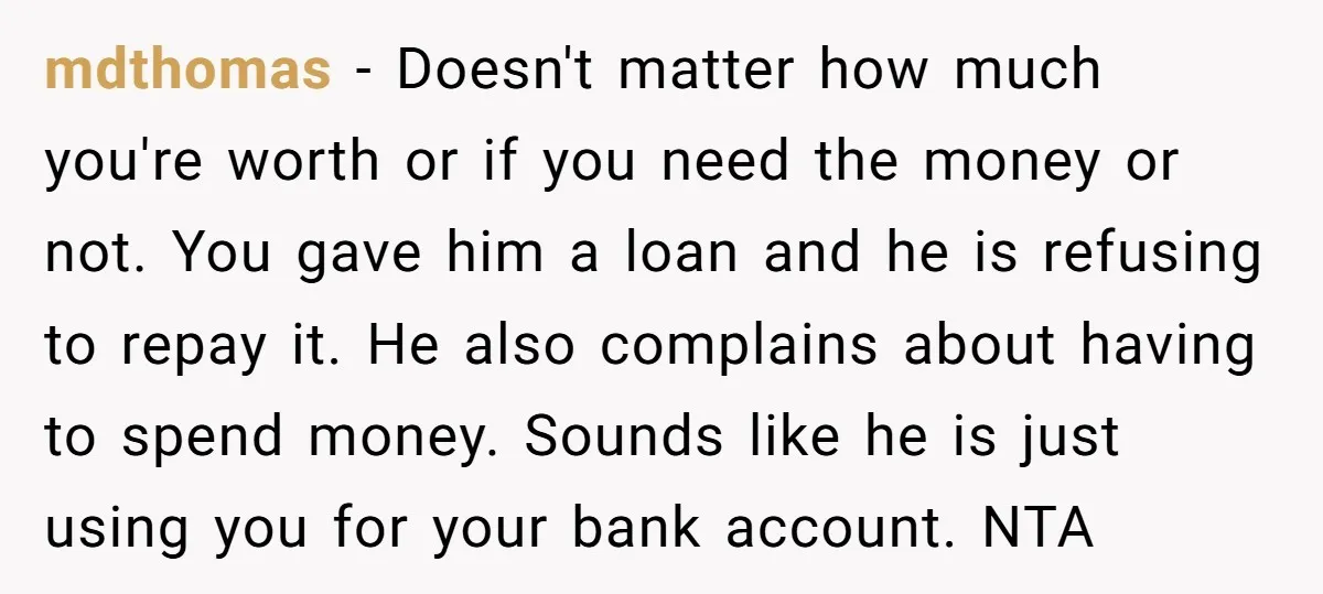 mdthomas − Doesn't matter how much you're worth or if you need the money or not. You gave him a loan and he is refusing to repay it. He also...