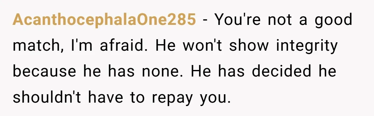 AcanthocephalaOne285 − You're not a good match, I'm afraid. He won't show integrity because he has none. He has decided he shouldn't have to repay you.