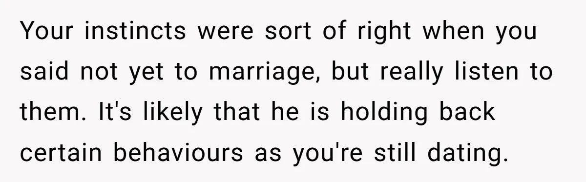 Your instincts were sort of right when you said not yet to marriage, but really listen to them. It's likely that he is holding back certain behaviours as you're still...