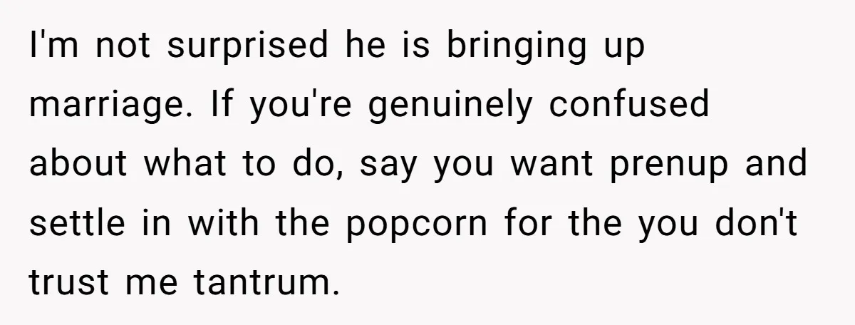 I'm not surprised he is bringing up marriage. If you're genuinely confused about what to do, say you want prenup and settle in with the popcorn for the you don't...