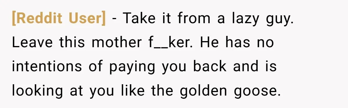 [Reddit User] − Take it from a lazy guy. Leave this mother f__ker. He has no intentions of paying you back and is looking at you like the golden goose.