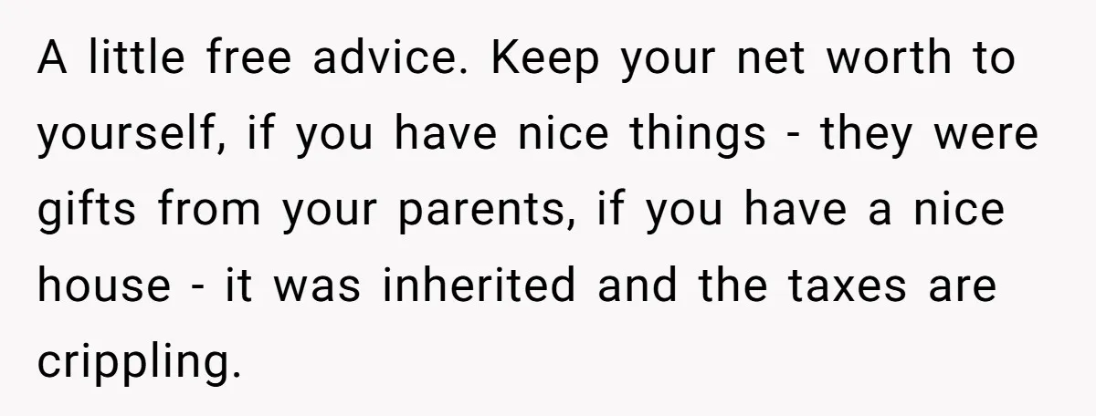A little free advice. Keep your net worth to yourself, if you have nice things - they were gifts from your parents, if you have a nice house - it...