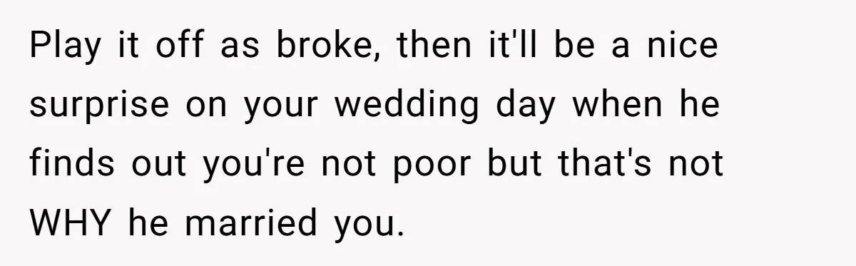 Play it off as broke, then it'll be a nice surprise on your wedding day when he finds out you're not poor but that's not WHY he married you.