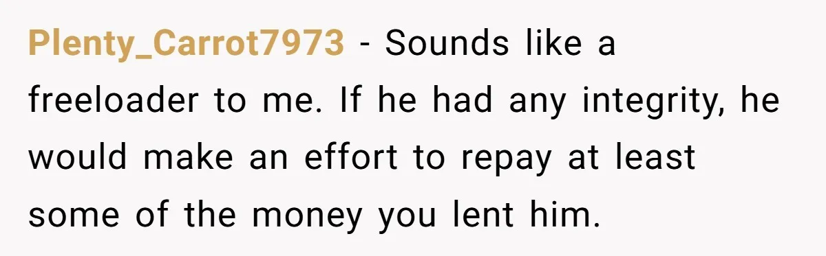 Plenty_Carrot7973 − Sounds like a freeloader to me. If he had any integrity, he would make an effort to repay at least some of the money you lent him.