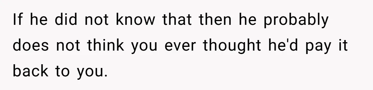 If he did not know that then he probably does not think you ever thought he'd pay it back to you.