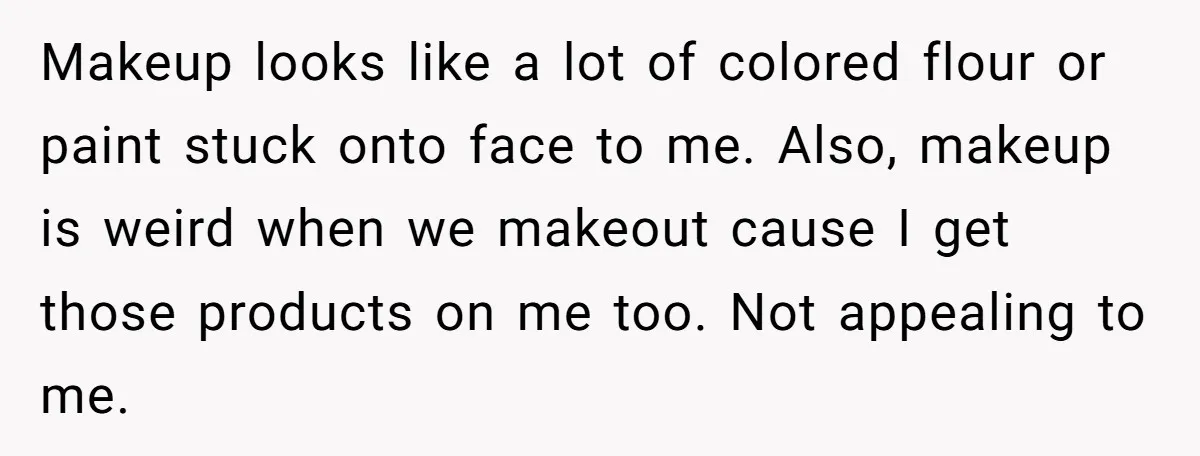 Makeup looks like a lot of colored flour or paint stuck onto face to me. Also, makeup is weird when we makeout cause I get those products on me too....