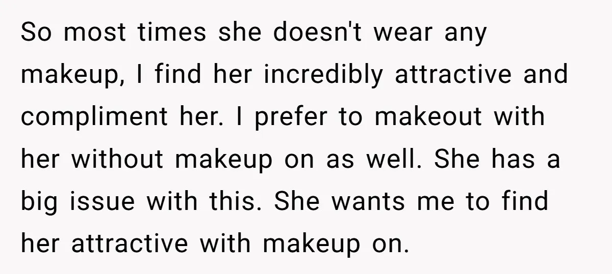 So most times she doesn't wear any makeup, I find her incredibly attractive and compliment her. I prefer to makeout with her without makeup on as well. She has a...