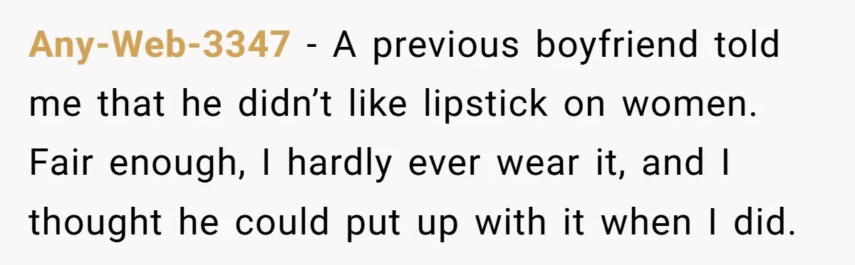 Any-Web-3347 − A previous boyfriend told me that he didn’t like lipstick on women. Fair enough, I hardly ever wear it, and I thought he could put up with it...