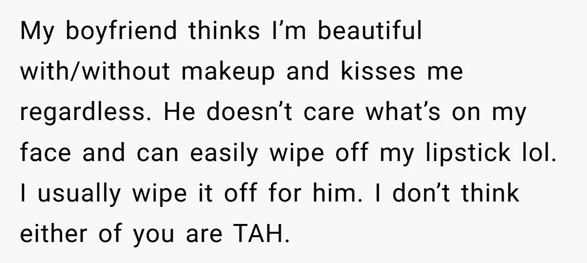 My boyfriend thinks I’m beautiful with/without makeup and kisses me regardless. He doesn’t care what’s on my face and can easily wipe off my lipstick lol. I usually wipe it...