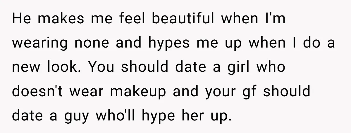 He makes me feel beautiful when I'm wearing none and hypes me up when I do a new look. You should date a girl who doesn't wear makeup and your...