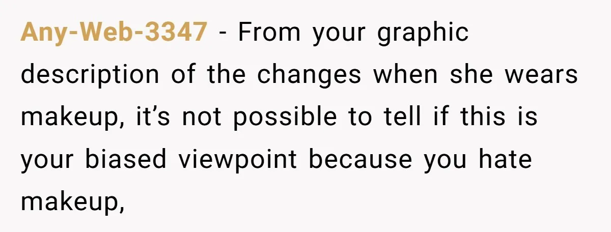 Any-Web-3347 − From your graphic description of the changes when she wears makeup, it’s not possible to tell if this is your biased viewpoint because you hate makeup,