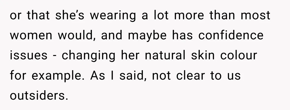 or that she’s wearing a lot more than most women would, and maybe has confidence issues - changing her natural skin colour for example. As I said, not clear to...
