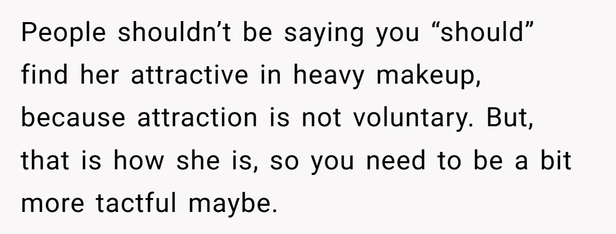 People shouldn’t be saying you “should” find her attractive in heavy makeup, because attraction is not voluntary. But, that is how she is, so you need to be a bit...